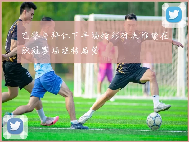 巴黎与拜仁下半场精彩对决谁能在欧冠赛场逆转局势