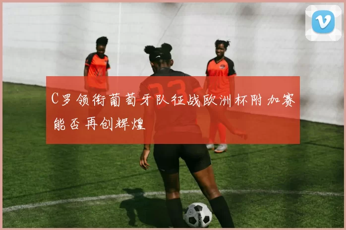 C罗领衔葡萄牙队征战欧洲杯附加赛能否再创辉煌