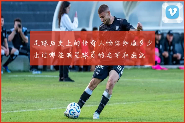 足球历史上的传奇人物你知道多少出过哪些明星球员的名字和成就